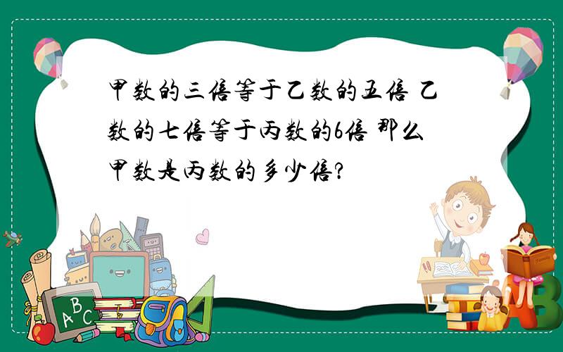 甲数的三倍等于乙数的五倍 乙数的七倍等于丙数的6倍 那么甲数是丙数的多少倍?