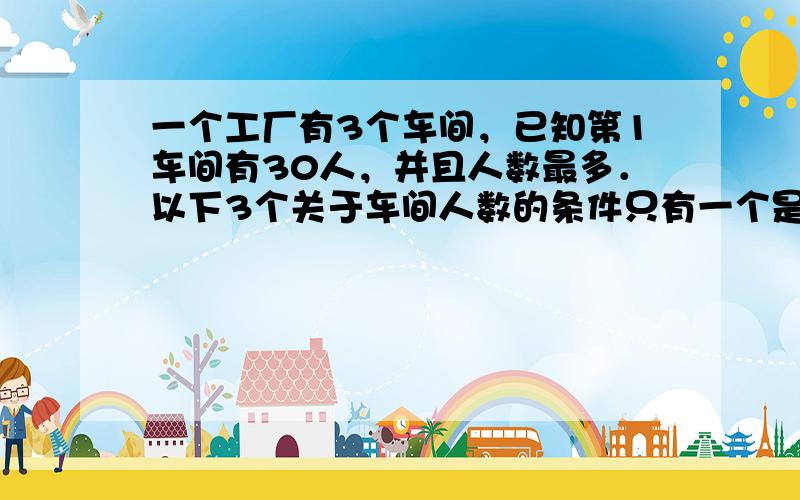 一个工厂有3个车间，已知第1车间有30人，并且人数最多．以下3个关于车间人数的条件只有一个是准确的：