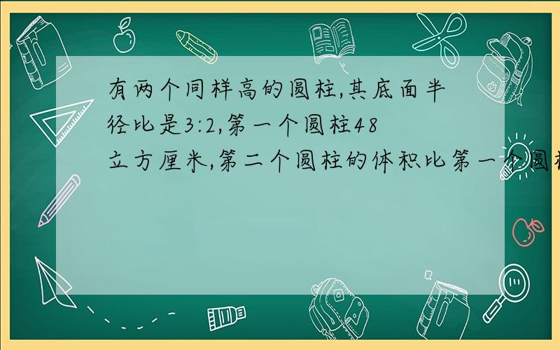 有两个同样高的圆柱,其底面半径比是3:2,第一个圆柱48立方厘米,第二个圆柱的体积比第一个圆柱的少多少厘米?