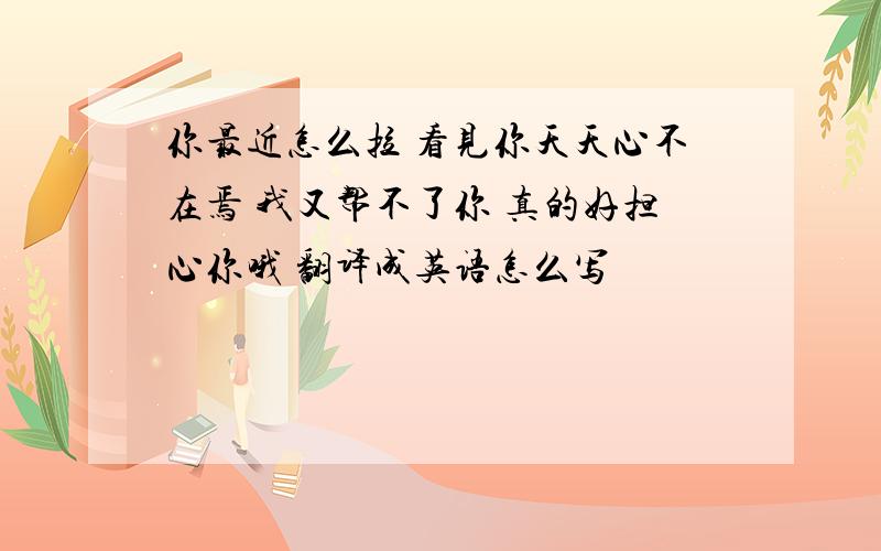 你最近怎么拉 看见你天天心不在焉 我又帮不了你 真的好担心你哦 翻译成英语怎么写