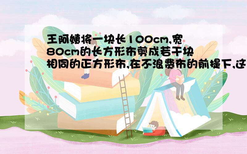 王阿姨将一块长100cm,宽80cm的长方形布剪成若干块相同的正方形布,在不浪费布的前提下,这些正方形布的边长最大是多少