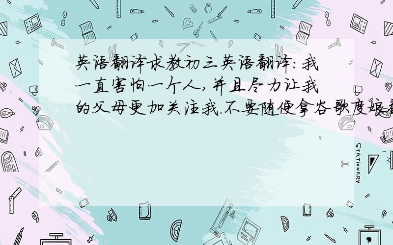 英语翻译求教初三英语翻译：我一直害怕一个人,并且尽力让我的父母更加关注我.不要随便拿谷歌度娘翻译来忽悠我,那不准.