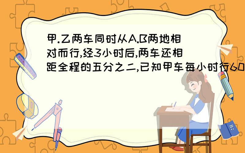 甲.乙两车同时从A.B两地相对而行,经3小时后,两车还相距全程的五分之二,已知甲车每小时行60千米,甲.乙两车的速度是5