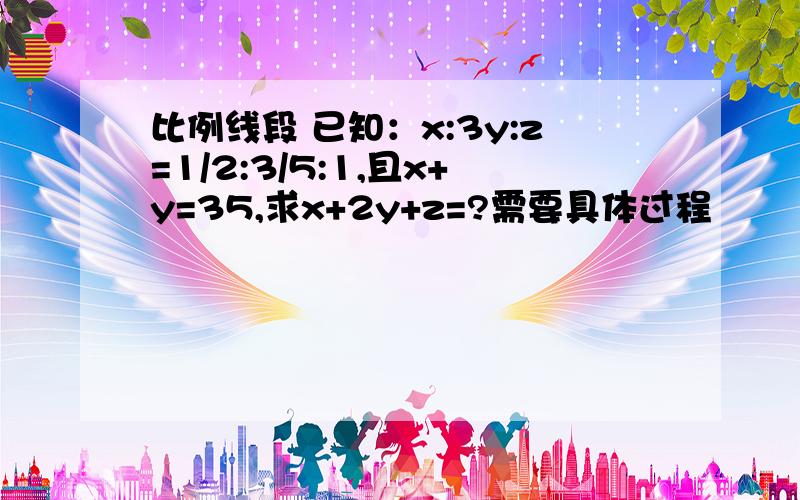 比例线段 已知：x:3y:z=1/2:3/5:1,且x+y=35,求x+2y+z=?需要具体过程