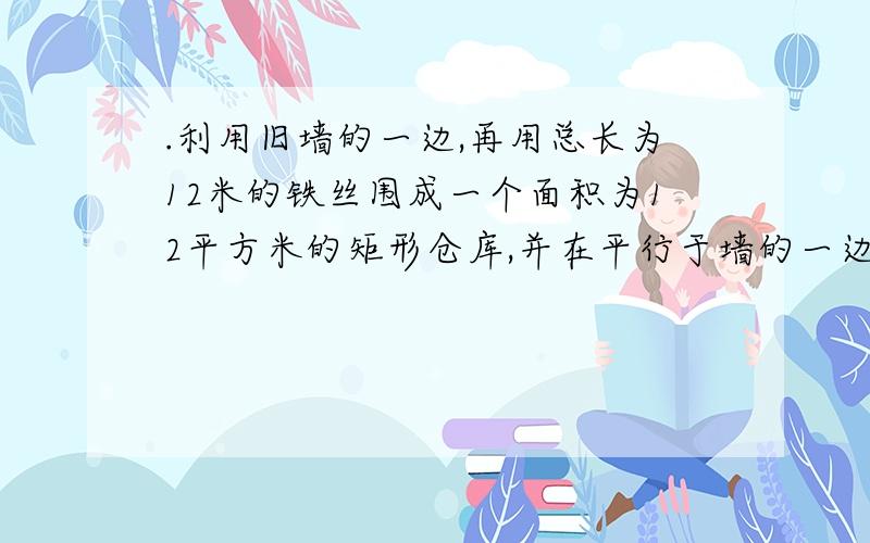 .利用旧墙的一边,再用总长为12米的铁丝围成一个面积为12平方米的矩形仓库,并在平行于墙的一边留1米宽装门,那么矩形仓库