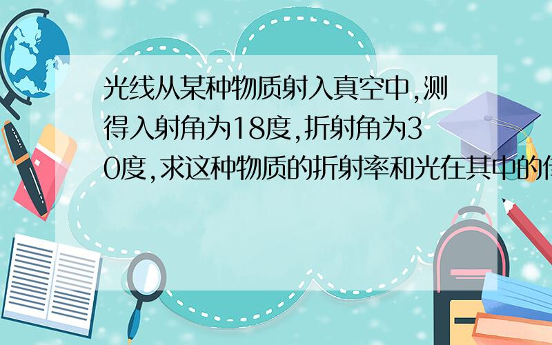 光线从某种物质射入真空中,测得入射角为18度,折射角为30度,求这种物质的折射率和光在其中的传播速度