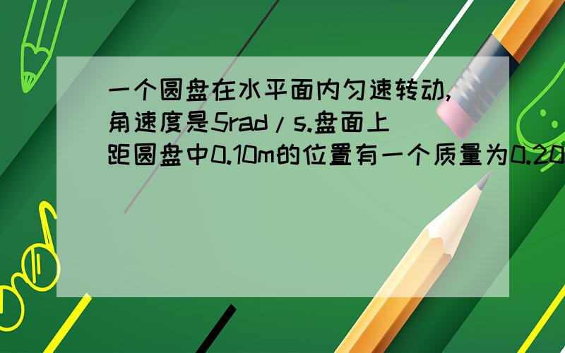 一个圆盘在水平面内匀速转动,角速度是5rad/s.盘面上距圆盘中0.10m的位置有一个质量为0.20kg的小物体能够随圆