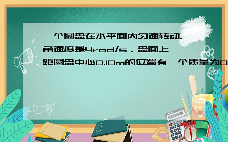 一个圆盘在水平面内匀速转动，角速度是4rad/s．盘面上距圆盘中心0.10m的位置有一个质量为0.10kg的小物体在随圆