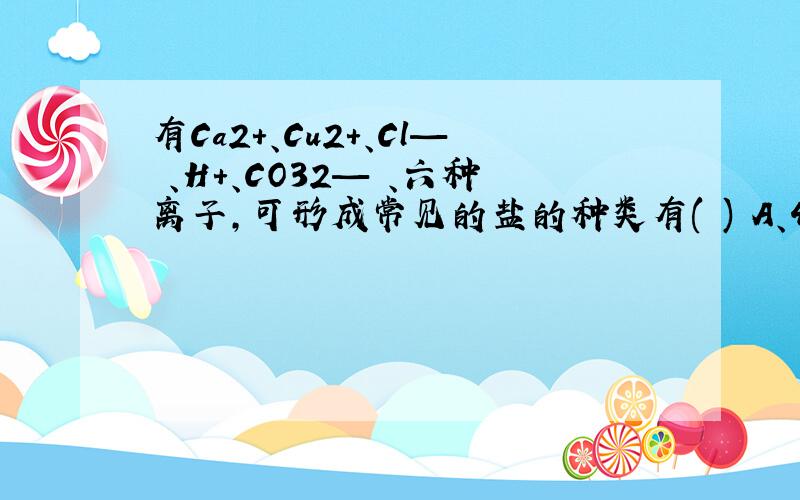 有Ca2+、Cu2+、Cl— 、H+、CO32— 、六种离子,可形成常见的盐的种类有( ) A、4种 B、5种 C、6种