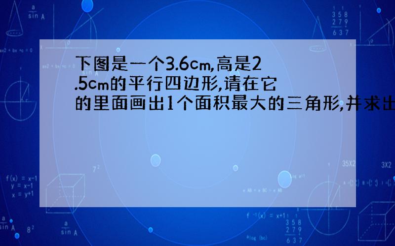 下图是一个3.6cm,高是2.5cm的平行四边形,请在它的里面画出1个面积最大的三角形,并求出它的面积.