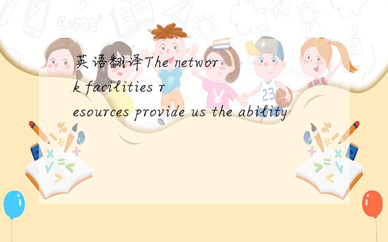 英语翻译The network facilities resources provide us the ability