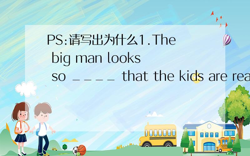 PS:请写出为什么1.The big man looks so ____ that the kids are reall