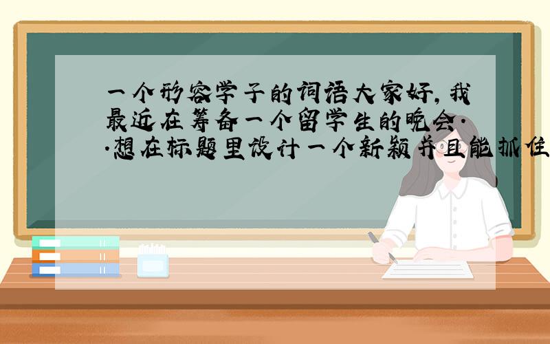 一个形容学子的词语大家好，我最近在筹备一个留学生的晚会..想在标题里设计一个新颖并且能抓住人眼球的词语，这个词语要能体现