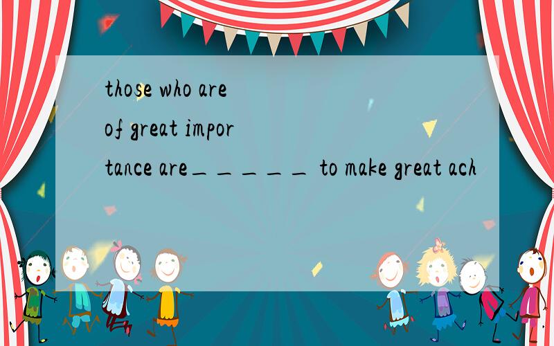 those who are of great importance are_____ to make great ach