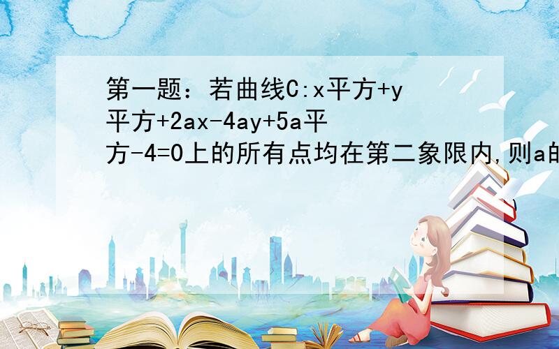 第一题：若曲线C:x平方+y平方+2ax-4ay+5a平方-4=0上的所有点均在第二象限内,则a的取值范围为?第二题已知