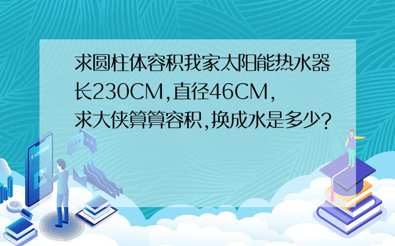 求圆柱体容积我家太阳能热水器长230CM,直径46CM,求大侠算算容积,换成水是多少?