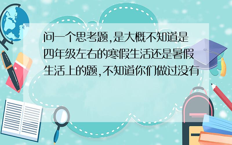 问一个思考题,是大概不知道是四年级左右的寒假生活还是暑假生活上的题,不知道你们做过没有