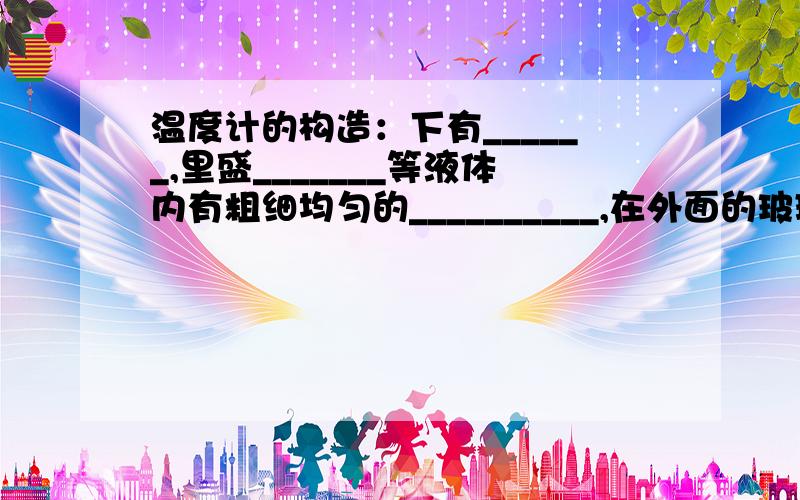 温度计的构造：下有______,里盛_______等液体内有粗细均匀的__________,在外面的玻璃管上均匀地刻有刻