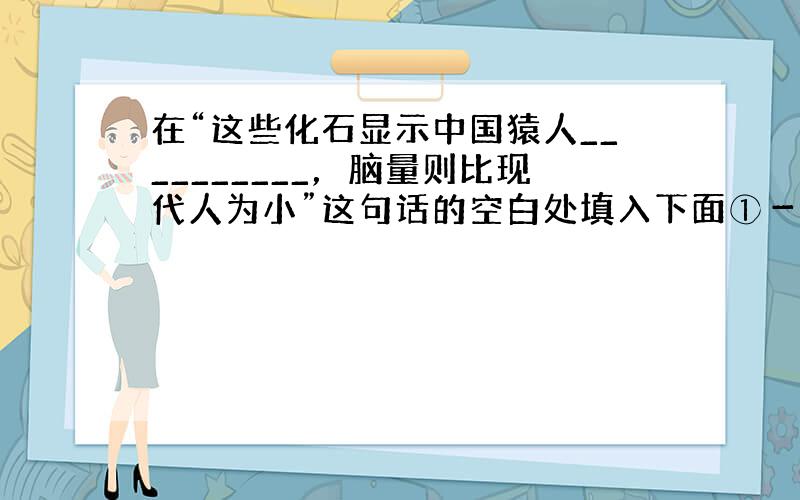 在“这些化石显示中国猿人__________，脑量则比现代人为小”这句话的空白处填入下面①－⑤五个短语的内容，这五个