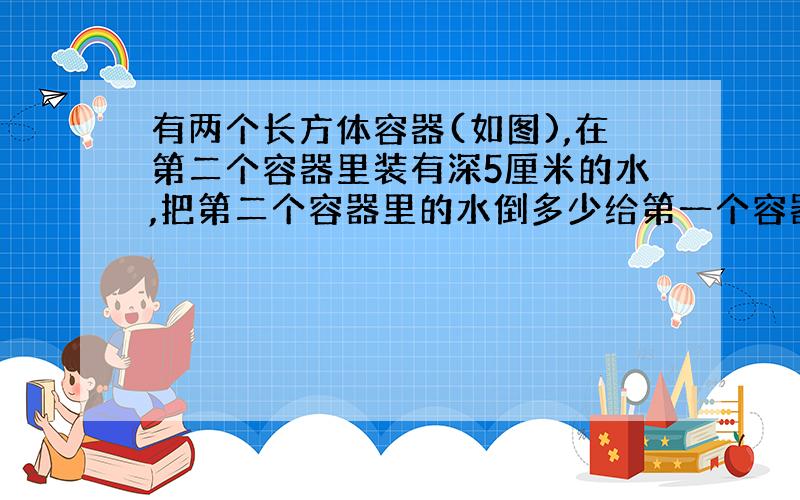 有两个长方体容器(如图),在第二个容器里装有深5厘米的水,把第二个容器里的水倒多少给第一个容器里,就能使两个容器的水面一