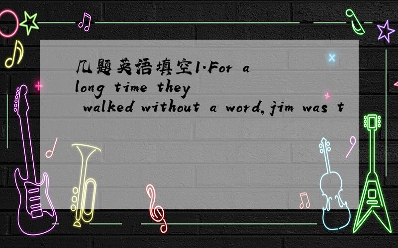 几题英语填空1.For a long time they walked without a word,jim was t