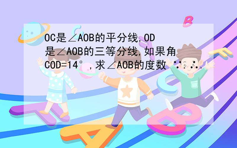 OC是∠AOB的平分线,OD是∠AOB的三等分线,如果角COD=14°,求∠AOB的度数 ∵.∴.