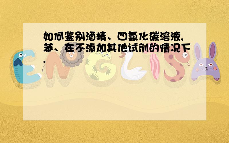 如何鉴别酒精、四氯化碳溶液,苯、在不添加其他试剂的情况下.