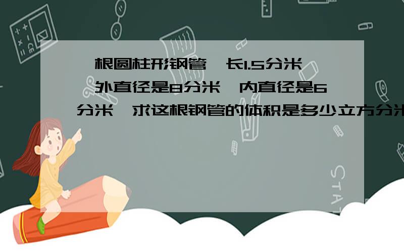 一根圆柱形钢管,长1.5分米,外直径是8分米,内直径是6分米,求这根钢管的体积是多少立方分米?（两种...