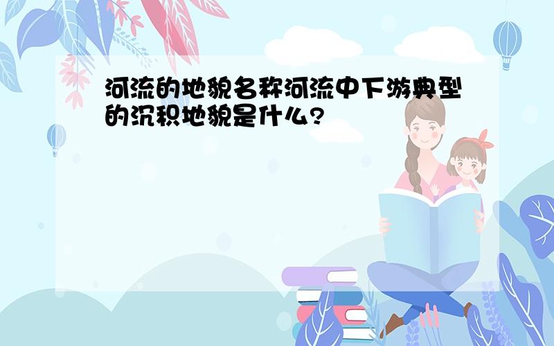 河流的地貌名称河流中下游典型的沉积地貌是什么?