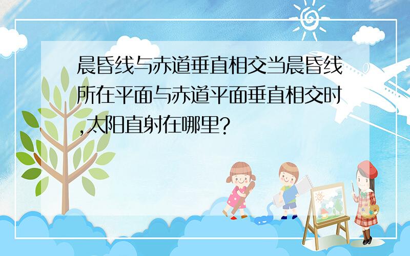 晨昏线与赤道垂直相交当晨昏线所在平面与赤道平面垂直相交时,太阳直射在哪里?