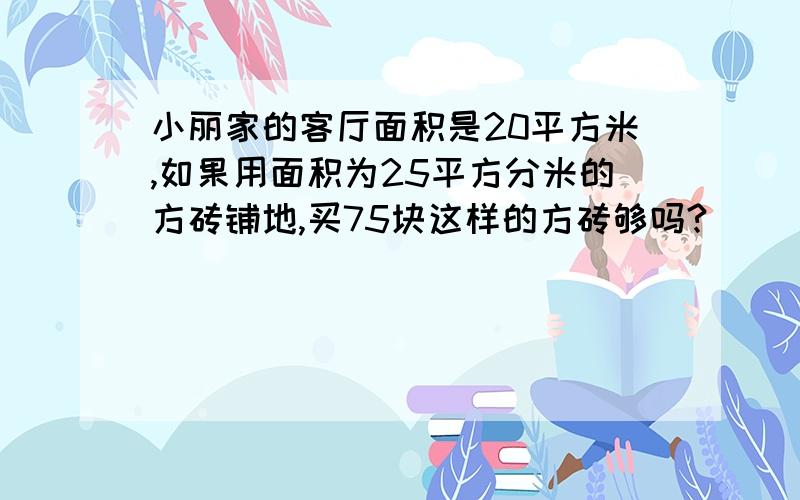 小丽家的客厅面积是20平方米,如果用面积为25平方分米的方砖铺地,买75块这样的方砖够吗?