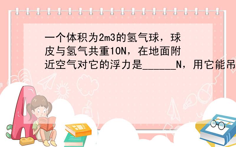 一个体积为2m3的氢气球，球皮与氢气共重10N，在地面附近空气对它的浮力是______N，用它能吊起______N的物体