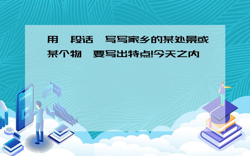 用一段话,写写家乡的某处景或某个物,要写出特点!今天之内