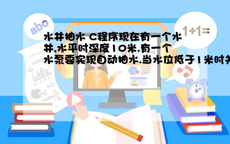 水井抽水 C程序现在有一个水井,水平时深度10米.有一个水泵要实现自动抽水.当水位低于1米时关闭水泵,当水位高于5米,就