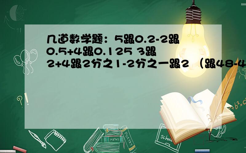 几道数学题：5跟0.2-2跟0.5+4跟0.125 3跟2+4跟2分之1-2分之一跟2 （跟48-4跟8分之1）-（3跟