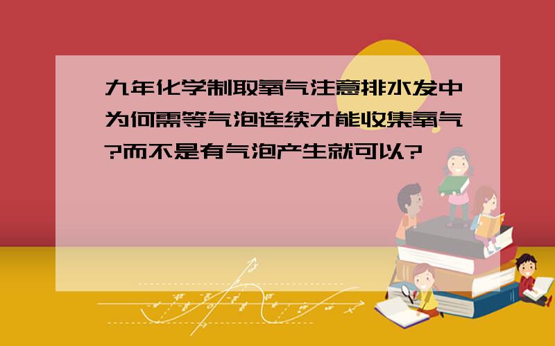 九年化学制取氧气注意排水发中为何需等气泡连续才能收集氧气?而不是有气泡产生就可以?