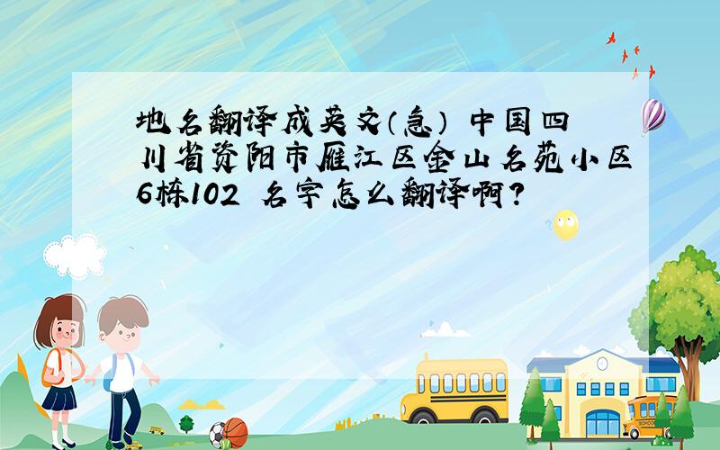 地名翻译成英文（急） 中国四川省资阳市雁江区金山名苑小区6栋102 名字怎么翻译啊?