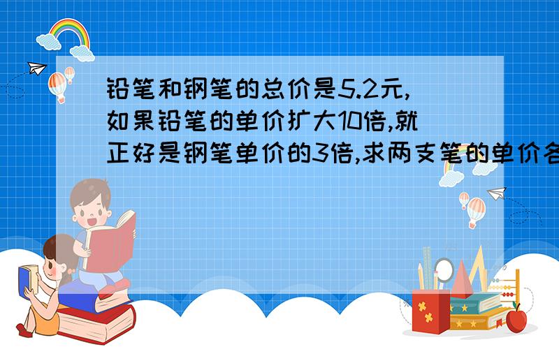 铅笔和钢笔的总价是5.2元,如果铅笔的单价扩大10倍,就正好是钢笔单价的3倍,求两支笔的单价各是多少元?