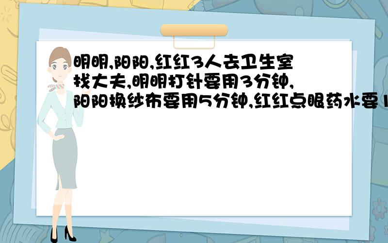 明明,阳阳,红红3人去卫生室找大夫,明明打针要用3分钟,阳阳换纱布要用5分钟,红红点眼药水要1分钟