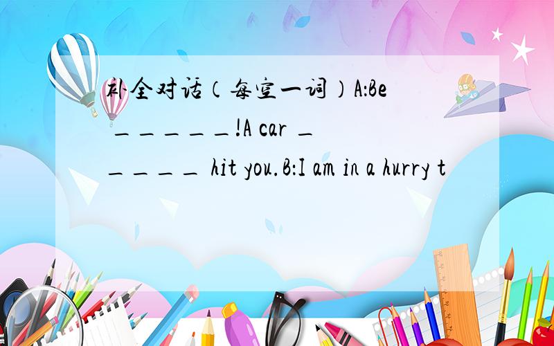 补全对话（每空一词）A：Be _____!A car _____ hit you.B：I am in a hurry t