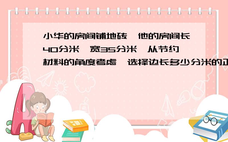 小华的房间铺地砖,他的房间长40分米,宽35分米,从节约材料的角度考虑,选择边长多少分米的正方形……