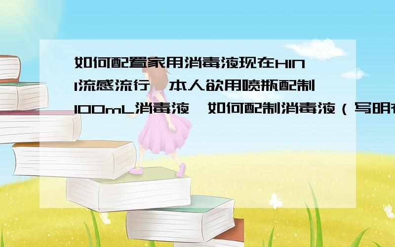 如何配置家用消毒液现在H1N1流感流行,本人欲用喷瓶配制100mL消毒液,如何配制消毒液（写明有效成分、溶液的溶剂、浓度