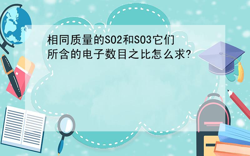 相同质量的SO2和SO3它们所含的电子数目之比怎么求?