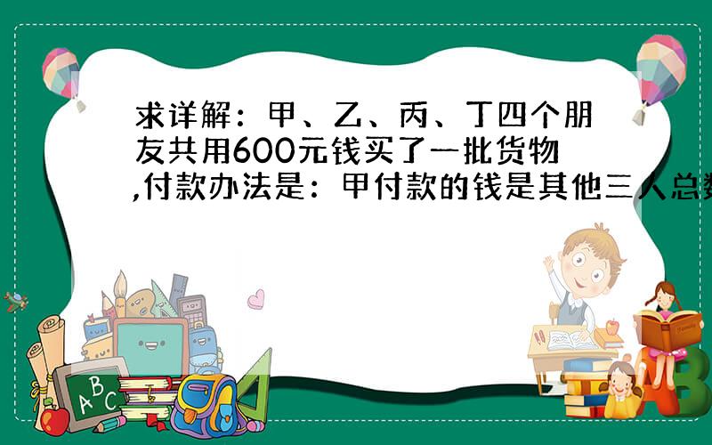 求详解：甲、乙、丙、丁四个朋友共用600元钱买了一批货物,付款办法是：甲付款的钱是其他三人总数的一半,