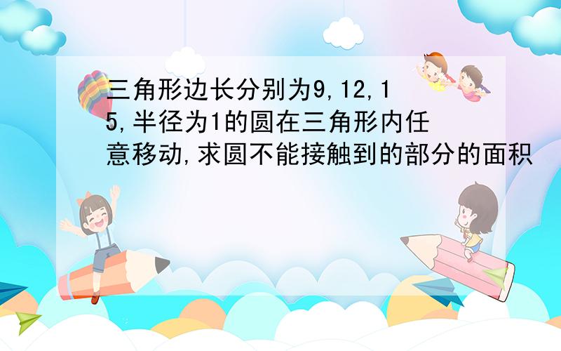 三角形边长分别为9,12,15,半径为1的圆在三角形内任意移动,求圆不能接触到的部分的面积