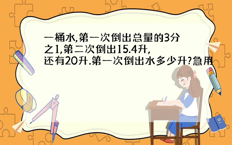 一桶水,第一次倒出总量的3分之1,第二次倒出15.4升,还有20升.第一次倒出水多少升?急用