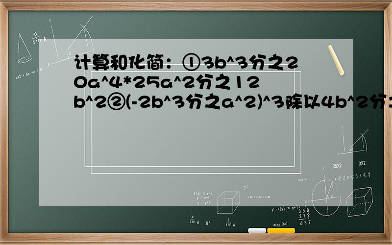 计算和化简：①3b^3分之20a^4*25a^2分之12b^2②(-2b^3分之a^2)^3除以4b^2分之3a^4