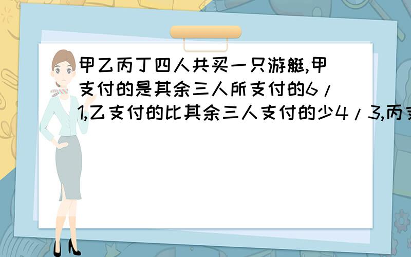 甲乙丙丁四人共买一只游艇,甲支付的是其余三人所支付的6/1,乙支付的比其余三人支付的少4/3,丙支付的是其余三人所支付的