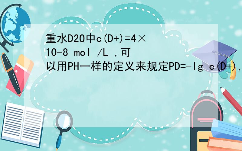 重水D2O中c(D+)=4×10-8 mol /L ,可以用PH一样的定义来规定PD=-lg c(D+),下列关于PD的