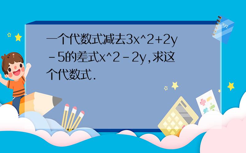 一个代数式减去3x^2+2y－5的差式x^2－2y,求这个代数式.